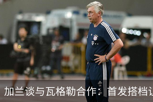 加兰谈与瓦格勒合作：首发搭档让控球更轻松